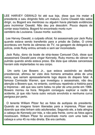 LEE HARVEY OSWALD foi até sua loja, disse que iria matar o
presidente e saiu dirigindo feito um maluco. Como Oswald não sabia
dirigir, ou Bogard era mentiroso ou alguém havia plantado evidências
para incriminar Oswald. Não deu pra descobrir. Pouco depois de
contar essa história, Bogard foi encontrado morto num
cemitério da Louisiana. Causa mortis: suicídio.
. Lee Harvey Oswald, o culpado oficial, foi assassinado por Jack Ruby
quando estava sendo transferido para a prisão de Dallas. O crime
aconteceu em frente às câmeras de TV, na garagem da delegacia de
polícia, onde Ruby entrou armado e sem ser incomodado.
. Jack Ruby, dono da boate de strip-tease Carousel Club, disse que
assassinara Oswald para vingar Kennedy. Ruby morreu de câncer no
pulmão quando ainda estava preso. Ele dizia que células cancerosas
haviam sido implantadas no seu corpo.
. Um certo Lee Bowers Jr., que estava assistindo ao desfile
presidencial, afirmou ter visto dois homens armados atrás de uma
cerca, que saíram apressadamente logo depois do disparo fatal. A
famosa Comissão Warren, que investigou o assassinato, não deu
atenção a Bowers que, no entanto, continuou repetindo a história para
a Imprensa - até que seu carro bateu no pilar de uma ponte em 1966.
Bowers morreu na hora. Ninguém conseguiu explicar a razão do
acidente, já que não havia outro veículo envolvido e nenhuma curva
perigosa por perto.
. O tenente William Pitzer fez as fotos da autópsia do presidente.
Quando as imagens foram liberadas para a imprensa, Pitzer saiu
dizendo que elas tinham sido adulteradas. Segundo ele, a bala atingira
a cabeça de Kennedy por trás, e não pela frente, como as fotos agora
mostravam. William Pitzer foi encontrado morto com uma bala na
cabeça e uma 45 na mão direita. Ele era canhoto.
 