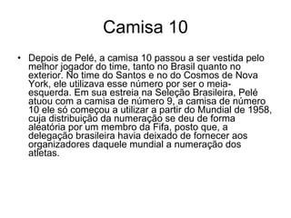 Camisa 10 Depois de Pelé, a camisa 10 passou a ser vestida pelo melhor jogador do time, tanto no Brasil quanto no exterior. No time do Santos e no do Cosmos de Nova York, ele utilizava esse número por ser o meia-esquerda. Em sua estreia na Seleção Brasileira, Pelé atuou com a camisa de número 9, a camisa de número 10 ele só começou a utilizar a partir do Mundial de 1958, cuja distribuição da numeração se deu de forma aleatória por um membro da Fifa, posto que, a delegação brasileira havia deixado de fornecer aos organizadores daquele mundial a numeração dos atletas. 