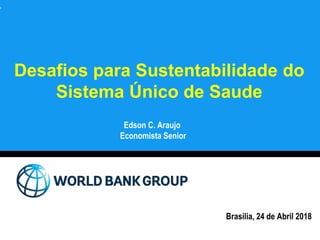 Desafios para Sustentabilidade do
Sistema Único de Saude
Edson C. Araujo
Economista Senior
Brasilia, 24 de Abril 2018
 