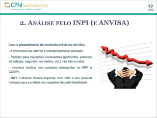 2. ANÁLISE PELO INPI (E ANVISA)
Com o procedimento de anuência prévia da ANVISA:
- A concessão da patente é substancialmente atrasada. 
- Pedidos para inovações incrementais (polimorfos, patentes
de seleção, segundo uso médico, etc.) não são anuídos.
- Incerteza jurídica com posições divergentes do INPI e
COOPI.
- INPI: Estrutura técnica especial, com todo o seu pessoal
treinado para a análise dos requisitos de patenteabilidade.
 