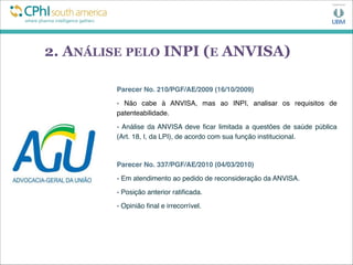 2. ANÁLISE PELO INPI (E ANVISA)
Parecer No. 210/PGF/AE/2009 (16/10/2009)
- Não cabe à ANVISA, mas ao INPI, analisar os requisitos de
patenteabilidade.
- Análise da ANVISA deve ﬁcar limitada a questões de saúde pública
(Art. 18, I, da LPI), de acordo com sua função institucional.
Parecer No. 337/PGF/AE/2010 (04/03/2010)
- Em atendimento ao pedido de reconsideração da ANVISA.
- Posição anterior ratiﬁcada.
- Opinião ﬁnal e irrecorrível.
 