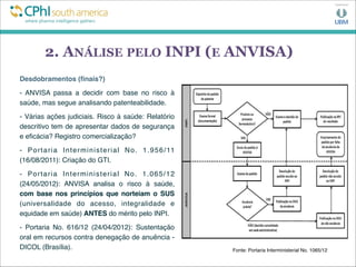 2. ANÁLISE PELO INPI (E ANVISA)
Desdobramentos (ﬁnais?)
- ANVISA passa a decidir com base no risco à
saúde, mas segue analisando patenteabilidade.
- Várias ações judiciais. Risco à saúde: Relatório
descritivo tem de apresentar dados de segurança
e eﬁcácia? Registro comercialização?
- Portaria Interministerial No. 1.956/11
(16/08/2011): Criação do GTI.
- Portaria Interministerial No. 1.065/12
(24/05/2012): ANVISA analisa o risco à saúde,
com base nos princípios que norteiam o SUS
(universalidade do acesso, integralidade e
equidade em saúde) ANTES do mérito pelo INPI. 
- Portaria No. 616/12 (24/04/2012): Sustentação
oral em recursos contra denegação de anuência -
DICOL (Brasília). Fonte: Portaria Interministerial No. 1065/12
 