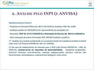 2. ANÁLISE PELO INPI (E ANVISA)
Desdobramentos (ﬁnais?)
- Proposta em Consulta Pública No. 66/12 (16/10/2012): Substituir RDC No. 45/98.
- Audiência pública em 20/03/2013 com representantes da sociedade civil.
- Resultado: RDC No. 21/13 (10/04/2013) e Orientação de Serviço No. 003/13 (13/05/2013).
- Após realização de exame formal pelo INPI, ANVISA receberá o pedido e:
1º) Avaliará se o produto compreende ou o processo resulta em substância proibida no Brasil
(vide Lista F da Portaria SVS/MS No. 344, de 12/05/98).
2º) No caso de medicamentos de interesse para o SUS (vide Portaria MS/GM No. 1.284, de
26/05/10), analisar-se-ão os requisitos de patenteabilidade. Categorias terapêuticas:
Antivirais (inclusive antirretrovirais), doenças negligenciadas, doenças crônicas não
transmissíveis, antineoplásicos, medicamentos biológicos, entre outros.
 