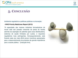 5. CONCLUSÃO
Ambiente regulatório e políticas públicas vs Inovação:
- WHO Priority Medicines Report (2013)
“A capacidade das maiores indústrias farmacêuticas de
inovar está sob pressão crescente da perda de receita
advinda da expiração de patentes [para seus blockbusters],
sistemas de saúde limitados por custos, e requisitos
regulatórios mais estringentes. Consequentemente, está
ﬁcando cada vez mais difícil prover incentivos apropriados
para o desenvolvimento de produtos de grande importância
para a saúde pública.” [tradução livre]
 