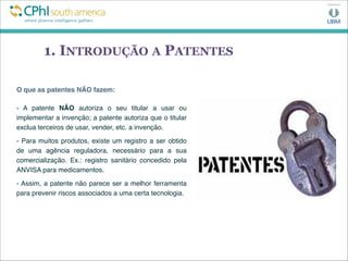 1. INTRODUÇÃO A PATENTES
O que as patentes NÃO fazem:
- A patente NÃO autoriza o seu titular a usar ou
implementar a invenção; a patente autoriza que o titular
exclua terceiros de usar, vender, etc. a invenção.
- Para muitos produtos, existe um registro a ser obtido
de uma agência reguladora, necessário para a sua
comercialização. Ex.: registro sanitário concedido pela
ANVISA para medicamentos.
- Assim, a patente não parece ser a melhor ferramenta
para prevenir riscos associados a uma certa tecnologia.
 