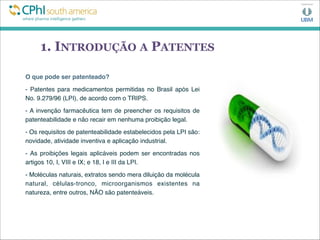 1. INTRODUÇÃO A PATENTES
O que pode ser patenteado?
- Patentes para medicamentos permitidas no Brasil após Lei
No. 9.279/96 (LPI), de acordo com o TRIPS.
- A invenção farmacêutica tem de preencher os requisitos de
patenteabilidade e não recair em nenhuma proibição legal. 
- Os requisitos de patenteabilidade estabelecidos pela LPI são:
novidade, atividade inventiva e aplicação industrial.
- As proibições legais aplicáveis podem ser encontradas nos
artigos 10, I, VIII e IX; e 18, I e III da LPI.
- Moléculas naturais, extratos sendo mera diluição da molécula
natural, células-tronco, microorganismos existentes na
natureza, entre outros, NÃO são patenteáveis.
 