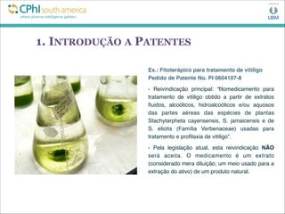 1. INTRODUÇÃO A PATENTES
Ex.: Fitoterápico para tratamento de vitiligo
Pedido de Patente No. PI 0604107-8
- Reivindicação principal: “ﬁtomedicamento para
tratamento de vitiligo obtido a partir de extratos
ﬂuidos, alcoólicos, hidroalcoólicos e/ou aquosos
das partes aéreas das espécies de plantas
Stachytarpheta cayensensis, S. jamaicensis e de
S. eliotis (Família Verbenaceae) usadas para
tratamento e proﬁlaxia de vitiligo”.
- Pela legislação atual, esta reivindicação NÃO
será aceita. O medicamento é um extrato
(considerado mera diluição; um meio usado para a
extração do ativo) de um produto natural.
 