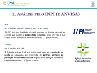 2. ANÁLISE PELO INPI (E ANVISA)
INPI
Art. 2º Lei No. 5.648/70 (alterada pela Lei 9.279/96):
“O INPI tem por ﬁnalidade principal executar, no âmbito nacional, as
normas que regulam a propriedade industrial, tendo em vista a sua
função social, econômica, jurídica e técnica [...].” [grifos nossos]
ANVISA
Art. 6º Lei No. 9.782/99:
“A Agência terá por ﬁnalidade institucional promover a proteção da
saúde da população, por intermédio do controle sanitário da
produção e da comercialização de produtos e serviços submetidos
à vigilância sanitária [...].” [grifos nossos]
 