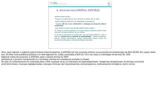 2. ANÁLISE PELO INPI (E ANVISA)
Desdobramentos (finais?)
- Proposta em Consulta Pública No. 66/12 (16/10/2012): Substituir RDC No. 45/98.
- Audiência pública em 20/03/2013 com representantes da sociedade civil.
- Resultado: RDC No. 21/13 (10/04/2013) e Orientação de Serviço No. 003/13
(13/05/2013).
- Após realização de exame formal pelo INPI, ANVISA receberá o pedido e:
1º) Avaliará se o produto compreende ou o processo resulta em substância proibida no Brasil
(vide Lista F da Portaria SVS/MS No. 344, de 12/05/98).
2º) No caso de medicamentos de interesse para o SUS (vide Portaria MS/GM No. 1.284, de
26/05/10), analisar-se-ão os requisitos de patenteabilidade. Categorias terapêuticas:
Antivirais (inclusive antirretrovirais), doenças negligenciadas, doenças crônicas não
transmissíveis, antineoplásicos, medicamentos biológicos, entre outros.
Bem, para regular o sugerido pela Portaria Interministerial, a ANVISA pôs em consulta pública uma proposta de substituição da RDC 45/98. Em março deste
ano, foi feita uma audiência pública e no mês seguinte foi, então, publicada a RDC 21/13 e, em maio, a orientação de serviço No. 003.
Segundo esses documentos, a ANVISA, após o exame formal do INPI:
Avaliará se o produto compreende ou o processo resulta em substância proibida no Brasil.
No caso de medicamentos de interesse para o SUS, analisar-se-ão os requisitos de patenteabilidade. Categorias terapêuticas: Antivirais (inclusive
antirretrovirais), doenças negligenciadas, doenças crônicas não transmissíveis, antineoplásicos, medicamentos biológicos, entre outros.
 