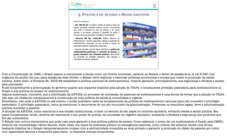 3. POLÍTICA DE ACESSO A MEDICAMENTOS
Políticas públicas
- Art. 196 da CF: “A saúde é direito de todos e dever do
Estado, garantido mediante políticas sociais e econômicas
que visem à redução do risco de doença e de outros
agravos e ao acesso universal e igualitário às ações e
serviços para sua promoção, proteção e recuperação.”
- Portaria GM No. 3.916/98: Política Nacional de
Medicamentos - Garantir segurança, eficácia e qualidade de
medicamentos, promoção do uso racional e acesso da
população àqueles considerados essenciais.
- Algumas decisões judiciais fazem referência à política de
medicamentos genéricos, ao aumento de preços e a
gastos elevados com licitações públicas, decorrentes
da concessão do privilégio patentário, para denegar a
concessão da patente pleiteada.
Com a Constituição de 1988, o Brasil passou a reconhecer a saúde como um direito universal, cabendo ao Estado o dever de assegurá-la. A Lei 8.080 (Lei
orgânica da saúde) diz que, para assegurar esse direito, o Estado deve elaborar e executar políticas econômicas e sociais que visem à promoção da saúde
pública. Além disso, a Portaria No. 3916/98 estabelece a política nacional de medicamentos, visando garantir, principalmente, sua segurança e eficácia e acesso
pela população.
É até compreensível a preocupação do governo quanto aos impactos trazidos pela adoção do TRIPs e consequente proteção patentária para medicamentos no
Brasil à sua política de acesso de medicamentos.
Alguns sustentam, inclusive, que a introdução da ANVISA no processo de concessão de patentes de medicamentos é uma forma de evitar que a adoção do TRIPs
não seja um obstáculo intransponível à consecução de uma política de saúde já consolidada e vigente.
Entretanto, não pode a ANVISA ou até mesmo o poder judiciário valer-se simplesmente da política de medicamentos nacional para não conceder o privilégio
patentário. O privilégio patentário, como já mencionei, é decorrente de um ato vinculado da administração. Presentes os requisitos legais, deve a administração
pública conceder a patente.
A atuação da ANVISA, como menciona a sua missão institucional, é claro no sentido de seu papel no controle sanitário, evitando lesões à saúde pública. Seu
papel fundamental, então, deveria ser exercendo o seu poder de polícia, na concessão do registro sanitário, avaliando a eficácia e segurança dos produtos que
lhe são submetidos.
O Estado tem outros mecanismos que pode usar para garantir a sua política pública de acesso. Como sabemos, o preço de um medicamento é fixado pela CMED,
levando em consideração vários fatores. Além disso, em casos de interesse público ou emergência nacional, como iremos ver adiante, existe uma forma
bastante drástica de o Estado temporariamente romper com a exclusividade concedida ao ente privado e garantir a produção do objeto da patente por outro
com capacidade técnica e financeira para tanto - a chamada licença compulsória.
 
