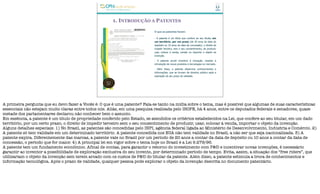 1. INTRODUÇÃO A PATENTES
O que as patentes fazem:
- A patente é um título que confere ao seu titular, em
um território, por um prazo (de 20 anos da data do
depósito ou 10 anos da data da concessão), o direito de
impedir terceiro, sem o seu consentimento, de produzir,
usar, colocar à venda, vender ou importar o objeto da
invenção.
- A patente provê incentivo à inovação, visando à
introdução de novos produtos e tecnologias no mercado.
- Além disso, a patente dissemina conhecimentos e
informações, que se tornam de domínio público após a
expiração de seu prazo de validade.
A primeira pergunta que eu devo fazer a Vocês é: O que é uma patente? Fala-se tanto na mídia sobre o tema, mas é possível que algumas de suas características
essenciais não estejam muito claras entre todos nós. Aliás, em uma pesquisa realizada pelo IBOPE, há 4 anos, entre os deputados federais e senadores, quase
metade dos parlamentares declarou não conhecer bem o assunto.
Em essência, a patente é um título de propriedade conferido pelo Estado, se atendidos os critérios estabelecidos na Lei, que confere ao seu titular, em um dado
território, por um certo prazo, o direito de impedir terceiro sem o seu consentimento de produzir, usar, colocar à venda, importar o objeto da invenção.
Alguns detalhes especiais: 1) No Brasil, as patentes são concedidas pelo INPI, agência federal ligada ao Ministério de Desenvolvimento, Indústria e Comércio. 2)
A patente só tem validade em um determinado território. A patente concedida nos EUA não tem validade no Brasil, a não ser que seja nacionalizada. 3) A
patente expira. Diferentemente das marcas, a patente vale no Brasil por um período de 20 anos a contar da data de depósito ou 10 anos a contar da data de
concessão, o período que for maior. 4) A principal lei em vigor sobre o tema hoje no Brasil é a Lei 9.279/96.
A patente tem um fundamento econômico. Afinal de contas, para garantir o retorno do investimento com P&D e incentivar novas invenções, é necessário
garantir ao inventor a possibilidade de exploração exclusiva do seu invento, por determinado período de tempo. Evita, assim, a situação dos “free riders”, que
utilizariam o objeto da invenção sem terem arcado com os custos de P&D do titular da patente. Além disso, a patente estimula a troca de conhecimentos e
informação tecnológica. Após o prazo de validade, qualquer pessoa pode explorar o objeto da invenção descrita no documento patentário.
 