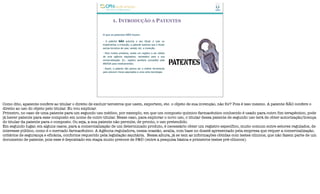 1. INTRODUÇÃO A PATENTES
O que as patentes NÃO fazem:
- A patente NÃO autoriza o seu titular a usar ou
implementar a invenção; a patente autoriza que o titular
exclua terceiros de usar, vender, etc. a invenção.
- Para muitos produtos, existe um registro a ser obtido
de uma agência reguladora, necessário para a sua
comercialização. Ex.: registro sanitário concedido pela
ANVISA para medicamentos.
- Assim, a patente não parece ser a melhor ferramenta
para prevenir riscos associados a uma certa tecnologia.
Como dito, apatente confere ao titular o direito de excluir terceiros que usem, exportem, etc. o objeto de sua invenção, não foi? Pois é isso mesmo. A patente NÃO confere o
direito ao uso do objeto pelo titular. Eu vou explicar.
Primeiro, no caso de uma patente para um segundo uso médico, por exemplo, em que um composto químico-farmacêutico conhecido é usado para outro fim terapêutico, pode
já haver patente para esse composto em nome de outro titular. Nesse caso, para explorar o novo uso, o titular dessa patente de segundo uso terá de obter autorização/licença
do titular da patente para o composto. Ou seja, a sua patente não permite, de pronto, o uso pretendido.
Em segundo lugar, em alguns casos, para a comercialização de um determinado produto, é necessário obter um registro específico, muito comum entre setores regulados, de
interesse público, como é o mercado farmacêutico. A Agência reguladora, nessa ocasião, avalia, com base no dossiê apresentado pela empresa que requer a comercialização,
critérios de segurança e eficácia, conforme requerido pela legislação sanitária. Nessa altura, já se tem as informações obtidas com testes clínicos, que não fazem parte de um
documento de patente, pois esse é depositado em etapa muito precoce de P&D (entre a pesquisa básica e primeiros testes pré-clínicos).
 