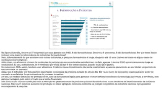 1. INTRODUÇÃO A PATENTES
Importância das patentes para a
indústria farmacêutica
P&D de medicamentos
- 12-15 anos de desenvolvimento.
- Somente 1 em cada 5000 moléculas
chega aos pacientes.
- Gastos de cerca de US$ 1,2 bilhões.
- 7 entre 10 medicamentos não
cobrem os custos com P&D.
Na figura ilustrada, dentre as 17 empresas que mais gastam com P&D, 8 são farmacêuticas. Dentre as 5 primeiras, 3 são farmacêuticas. Por que esses dados
indicam uma maior predominância de indústrias farmacêuticas?
Bem, diferentemente do que acontece com outras indústrias, a pesquisa farmacêutica é longa, chegando até 15 anos (talvez até mais em alguns casos de
medicamentos biológicos).
Além disso, um altíssimo número de moléculas de partida não são consideradas satisfatórias - de fato, apenas 1 dentre 5000 aproximadamente chega ao
consumidor. E, isso, infelizmente, só é verificado por volta da fase 3 dos testes clínicos, quando muito já se gastou.
Os custos com P&D, assim, tendem a ser altíssimos. O retorno desse investimento não seria possível sem a patente, garantindo ao seu titular um período de
exclusividade no mercado.
Aliás, isso é defendido por Schumpeter, importante economista da primeira metade do século XX. Ele via no lucro de monopólio ocasionado pelo poder de
mercado a verdadeira força motivadora do processo inovativo.
De fato, no cenário destituído de proteção de PI, não há mecanismos legais para garantir o futuro retorno econômico da tecnologia que venha a ser obtida, com
alguma vantagem, pelo setor privado que a tenha financiado.
Isso ficou muito claro no nosso país com a restrição ao patenteamento de produtos químico-farmacêuticos, numa tentativa de beneficiamento da indústria
nacional. Não houve nenhum aumento de produção ou valor agregado; nenhuma melhoria na posição competitiva da indústria nacional e pouquíssimo
encorajamento à pesquisa.
 