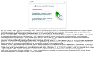 1. INTRODUÇÃO A PATENTES
O que pode ser patenteado?
- Patentes para medicamentos permitidas no Brasil após Lei
No. 9.279/96 (LPI), de acordo com o TRIPS.
- A invenção farmacêutica tem de preencher os requisitos de
patenteabilidade e não recair em nenhuma proibição legal.
- Os requisitos de patenteabilidade estabelecidos pela LPI são:
novidade, atividade inventiva e aplicação industrial.
- As proibições legais aplicáveis podem ser encontradas nos
artigos 10, I, VIII e IX; e 18, I e III da LPI.
- Moléculas naturais, extratos sendo mera diluição da molécula
natural, células-tronco, microorganismos existentes na
natureza, entre outros, NÃO são patenteáveis.
Bem, não somente o Brasil excluía os medicamentos de sua legislação patentária. Outros países em desenvolvimento e até países europeus também o faziam.
Contudo, principalmente os EUA estavam insatisfeitos com a ausência de proteção à propriedade industrial, relacionada a produtos farmacêuticos a nível
mundial propuseram passar as negociações sobre o tema para o GATT (Acordo Geral de Tarifas e Comércio).
Finalizada em abril de 1994, a Rodada Uruguai culminou com a assinatura de uma série de acordos multilaterais, dentre eles o Acordo TRIPs, e com a criação
da Organização Mundial do Comércio (OMC). Segundo o TRIPS, qualquer invenção de produto ou de processo, em todos os setores tecnológicos, será
patenteável, à exceção de algumas que o acordo permite que os membros excluam. Não foi o caso do Brasil, mas membros em desenvolvimento e menos
desenvolvidos poderiam postergar a data de implementação nacional das disposições do TRIPS.
Entretanto, para ser protegida, a invenção farmacêutica tem, como todas as outras, ser NOVA, INVENTIVA e APLICÁVEL NA INDÚSTRIA. Bem, de uma forma
geral, novo é tudo aquilo que não foi divulgado (oral ou escrito) em QUALQUER lugar. Inventivo é tudo aquilo que não é óbvio ou evidente para um técnico no
assunto. Aplicável na indústria é tudo aquilo que pode ser produzido na indústria, inclusive na agricultura.
Além disso, existem algumas proibições legais, dentre as quais as mais pertinentes à indústria farmacêutica são as referentes a 1) descobertas, ou seja, aquilo
que não derivou do intelecto humano; 2) métodos terapêuticos, cirúrgicos e de diagnóstico (não teriam aplicação industrial e por interesse público) - 10, VIII;
3) seres vivos, partes dos mesmos e produtos encontrados na natureza, ainda que isolados - 10, IX; 4) o que for contrário à moral, bons costumes, saúde, ordem
e segurança pública - 18, I; e 5) seres vivos, partes dos mesmos ainda que geneticamente modificados, exceto microorganismos transgênicos.
Dessa forma, como exemplo, moléculas naturais (DNA e outros compostos químicos naturais), extratos sendo mera diluição da molécula natural, células
tronco, microorganismos existentes na natureza NÃO são patenteáveis.
 