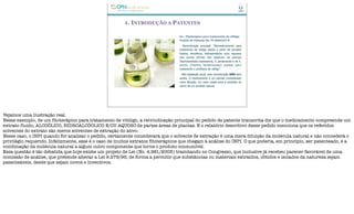 1. INTRODUÇÃO A PATENTES
Ex.: Fitoterápico para tratamento de vitiligo
Pedido de Patente No. PI 0604107-8
- Reivindicação principal: “fitomedicamento para
tratamento de vitiligo obtido a partir de extratos
fluidos, alcoólicos, hidroalcoólicos e/ou aquosos
das partes aéreas das espécies de plantas
Stachytarpheta cayensensis, S. jamaicensis e de S.
eliotis (Família Verbenaceae) usadas para
tratamento e profilaxia de vitiligo”.
- Pela legislação atual, esta reivindicação NÃO será
aceita. O medicamento é um extrato (considerado
mera diluição; um meio usado para a extração do
ativo) de um produto natural.
Vejamos uma ilustração real.
Nesse exemplo, de um fitoterápico para tratamento de vitiligo, a reivindicação principal do pedido de patente transcrita diz que o medicamento compreende um
extrato fluido, ALCOÓLICO, HIDROALCÓOLICO E/OU AQUOSO de partes áreas de plantas. E o relatório descritivo desse pedido menciona que os referidos
solventes do extrato são meros solventes de extração do ativo.
Nesse caso, o INPI quando for analisar o pedido, certamente considerará que o solvente de extração é uma mera diluição da molécula natural e não concederá o
privilégio requerido. Infelizmente, esse é o caso de muitos extratos fitoterápicos que chegam à análise do INPI. O que poderia, em princípio, ser patenteado, é a
combinação da molécula natural a algum outro componente que torne o produto consumível.
Essa questão é tão debatida que hoje existe um projeto de Lei (No. 4.961/2005) tramitando no Congresso, que inclusive já recebeu parecer favorável de uma
comissão de análise, que pretende alterar a Lei 9.279/96, de forma a permitir que substâncias ou materiais extraídos, obtidos e isolados da natureza sejam
patenteáveis, desde que sejam novos e inventivos.
 