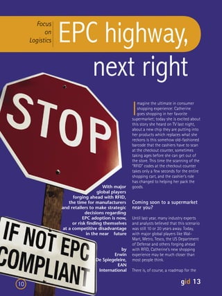 EPC highway,
       Focus
           on
     Logistics



                    next right
                                                     I
                                                        magine the ultimate in consumer
                                                        shopping experience: Catherine
                                                        goes shopping in her favorite
                                                     supermarket; today she is excited about
                                                     this story she heard on TV last night,
                                                     about a new chip they are putting into
                                                     her products which replaces what she
                                                     reckons is this somehow old-fashioned
                                                     barcode that the cashiers have to scan
                                                     at the checkout counter, sometimes
                                                     taking ages before she can get out of
                                                     the store. This time the scanning of the
                                                     “RFID” codes at the checkout counter
                                                     takes only a few seconds for the entire
                                                     shopping cart, and the cashier’s role
                                                     has changed to helping her pack the
                                       With major    goods.
                                    global players
                       forging ahead with RFID,
                     the time for manufacturers      Coming soon to a supermarket
                 and retailers to make strategic     near you?
                              decisions regarding
                            EPC adoption is now,     Until last year, many industry experts
                       or risk ﬁnding themselves     and analysts believed that this scenario
                  at a competitive disadvantage      was still 10 or 20 years away. Today,
                              in the near future     with major global players like Wal-
                                                     Mart, Metro, Tesco, the US Department
                                                     of Defense and others forging ahead
                                              by     with RFID, Catherine’s new shopping
                                          Erwin      experience may be much closer than
                                  De Spiegeleire,    most people think.
                                            EAN
                                   International     There is, of course, a roadmap for the


10                                                                                gid 13
 