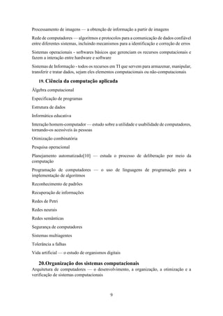 9
Processamento de imagens — a obtenção de informação a partir de imagens
Rede de computadores — algoritmos e protocolos para a comunicação de dados confiável
entre diferentes sistemas, incluindo mecanismos para a identificação e correção de erros
Sistemas operacionais - softwares básicos que gerenciam os recursos computacionais e
fazem a interação entre hardware e software
Sistemas de Informação - todos os recursos em TI que servem para armazenar, manipular,
transferir e tratar dados, sejam eles elementos computacionais ou não-computacionais
19. Ciência da computação aplicada
Álgebra computacional
Especificação de programas
Estrutura de dados
Informática educativa
Interação homem-computador — estudo sobre a utilidade e usabilidade de computadores,
tornando-os acessíveis às pessoas
Otimização combinatória
Pesquisa operacional
Planejamento automatizado[10] — estuda o processo de deliberação por meio da
computação
Programação de computadores — o uso de linguagens de programação para a
implementação de algoritmos
Reconhecimento de padrões
Recuperação de informações
Redes de Petri
Redes neurais
Redes semânticas
Segurança de computadores
Sistemas multiagentes
Tolerância a falhas
Vida artificial — o estudo de organismos digitais
20.Organização dos sistemas computacionais
Arquitetura de computadores — o desenvolvimento, a organização, a otimização e a
verificação de sistemas computacionais
 