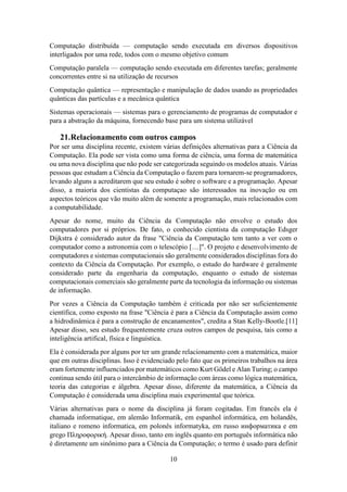 10
Computação distribuída — computação sendo executada em diversos dispositivos
interligados por uma rede, todos com o mesmo objetivo comum
Computação paralela — computação sendo executada em diferentes tarefas; geralmente
concorrentes entre si na utilização de recursos
Computação quântica — representação e manipulação de dados usando as propriedades
quânticas das partículas e a mecânica quântica
Sistemas operacionais — sistemas para o gerenciamento de programas de computador e
para a abstração da máquina, fornecendo base para um sistema utilizável
21.Relacionamento com outros campos
Por ser uma disciplina recente, existem várias definições alternativas para a Ciência da
Computação. Ela pode ser vista como uma forma de ciência, uma forma de matemática
ou uma nova disciplina que não pode ser categorizada seguindo os modelos atuais. Várias
pessoas que estudam a Ciência da Computação o fazem para tornarem-se programadores,
levando alguns a acreditarem que seu estudo é sobre o software e a programação. Apesar
disso, a maioria dos cientistas da computaçao são interessados na inovação ou em
aspectos teóricos que vão muito além de somente a programação, mais relacionados com
a computabilidade.
Apesar do nome, muito da Ciência da Computação não envolve o estudo dos
computadores por si próprios. De fato, o conhecido cientista da computação Edsger
Dijkstra é considerado autor da frase "Ciência da Computação tem tanto a ver com o
computador como a astronomia com o telescópio […]". O projeto e desenvolvimento de
computadores e sistemas computacionais são geralmente considerados disciplinas fora do
contexto da Ciência da Computação. Por exemplo, o estudo do hardware é geralmente
considerado parte da engenharia da computação, enquanto o estudo de sistemas
computacionais comerciais são geralmente parte da tecnologia da informação ou sistemas
de informação.
Por vezes a Ciência da Computação também é criticada por não ser suficientemente
científica, como exposto na frase "Ciência é para a Ciência da Computação assim como
a hidrodinâmica é para a construção de encanamentos", credita a Stan Kelly-Bootle.[11]
Apesar disso, seu estudo frequentemente cruza outros campos de pesquisa, tais como a
inteligência artifical, física e linguística.
Ela é considerada por alguns por ter um grande relacionamento com a matemática, maior
que em outras disciplinas. Isso é evidenciado pelo fato que os primeiros trabalhos na área
eram fortemente influenciados por matemáticos como Kurt Gödel e Alan Turing; o campo
continua sendo útil para o intercâmbio de informação com áreas como lógica matemática,
teoria das categorias e álgebra. Apesar disso, diferente da matemática, a Ciência da
Computação é considerada uma disciplina mais experimental que teórica.
Várias alternativas para o nome da disciplina já foram cogitadas. Em francês ela é
chamada informatique, em alemão Informatik, em espanhol informática, em holandês,
italiano e romeno informatica, em polonês informatyka, em russo информатика e em
grego Πληροφορική. Apesar disso, tanto em inglês quanto em português informática não
é diretamente um sinônimo para a Ciência da Computação; o termo é usado para definir
 