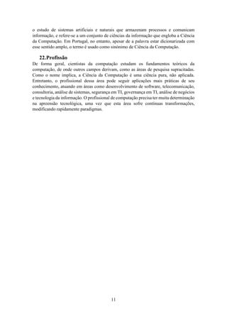 11
o estudo de sistemas artificiais e naturais que armazenam processos e comunicam
informação, e refere-se a um conjunto de ciências da informação que engloba a Ciência
da Computação. Em Portugal, no entanto, apesar de a palavra estar dicionarizada com
esse sentido amplo, o termo é usado como sinónimo de Ciência da Computação.
22.Profissão
De forma geral, cientistas da computação estudam os fundamentos teóricos da
computação, de onde outros campos derivam, como as áreas de pesquisa supracitadas.
Como o nome implica, a Ciência da Computação é uma ciência pura, não aplicada.
Entretanto, o profissional dessa área pode seguir aplicações mais práticas de seu
conhecimento, atuando em áreas como desenvolvimento de software, telecomunicação,
consultoria, análise de sistemas, segurança em TI, governança em TI, análise de negócios
e tecnologia da informação. O profissional de computação precisa ter muita determinação
na apreensão tecnológica, uma vez que esta área sofre contínuas transformações,
modificando rapidamente paradigmas.
 