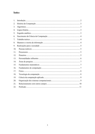 1
Índice
1. Introdução.................................................................................................................. 2
2. História da Computação............................................................................................ 3
3. Algoritmos................................................................................................................. 3
4. Lógica binária............................................................................................................ 3
5. Engenho analítico...................................................................................................... 3
6. Nascimento da Ciência da Computação.................................................................... 4
7. Trabalho teórico ........................................................................................................ 4
8. Shannon e a teoria da informação ............................................................................. 4
9. Realizações para a sociedade .................................................................................... 5
10. Pessoas notáveis .................................................................................................... 5
11. Precursores ............................................................................................................ 5
12. Pioneiros................................................................................................................ 5
13. Personalidades influentes ...................................................................................... 6
14. Áreas de pesquisa .................................................................................................. 7
15. Fundamentos matemáticos .................................................................................... 7
16. Fundamentos de computação................................................................................. 7
17. Física...................................................................................................................... 8
18. Tecnologia da computação.................................................................................... 8
19. Ciência da computação aplicada............................................................................ 9
20. Organização dos sistemas computacionais............................................................ 9
21. Relacionamento com outros campos................................................................... 10
22. Profissão .............................................................................................................. 11
 