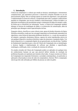 2
1. Introdução
Ciência da computação é a ciência que estuda as técnicas, metodologias e instrumentos
computacionais, que automatiza processos e desenvolve soluções baseadas no uso do
processamento digital. Não se restringe apenas ao estudo dos algoritmos, suas aplicações
e implementação na forma de software, extrapolando para todo e qualquer conhecimento
pautado no computador, que envolve também a telecomunicação, o banco de dados e as
aplicações tecnológicas que possibilitam atingir o tratamento de dados de entrada e saída,
de forma que se transforme em informação. Assim, a Ciência da Computação também
abrange as técnicas de modelagem de dados e os protocolos de comunicação, além de
princípios que abrangem outras especializações da área.
Enquanto ciência, classifica-se como ciência exata, apesar de herdar elementos da lógica
filosófica aristotélica, tendo por isto um papel importante na formalização matemática de
algoritmos, como forma de representar problemas decidíveis, i.e., os que são susceptíveis
de redução a operações elementares básicas, capazes de serem reproduzidas através de
um qualquer dispositivo mecânico/eletrônico capaz de armazenar e manipular dados. Um
destes dispositivos é o computador digital, de uso generalizado, nos dias de hoje. Também
de fundamental importância para a área de Ciência da Computação são as metodologias
e técnicas ligadas à implementação de software que abordam a especificação,
modelagem, codificação, teste e avaliação de sistemas de software.
Os estudos oriundos da Ciência da Computação podem ser aplicados em qualquer área
do conhecimento humano em que seja possível definir métodos de resolução de
problemas baseados em repetições previamente observadas. Avanços recentes na Ciência
da Computação tem impactado fortemente a sociedade contemporânea, em particular as
aplicações relacionadas às áreas de redes de computadores, Internet, Web e computação
móvel que têm sido utilizadas por bilhões de pessoas ao redor do globo
 