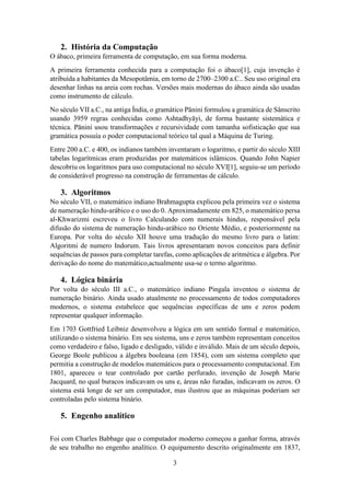 3
2. História da Computação
O ábaco, primeira ferramenta de computação, em sua forma moderna.
A primeira ferramenta conhecida para a computação foi o ábaco[1], cuja invenção é
atribuída a habitantes da Mesopotâmia, em torno de 2700–2300 a.C.. Seu uso original era
desenhar linhas na areia com rochas. Versões mais modernas do ábaco ainda são usadas
como instrumento de cálculo.
No século VII a.C., na antiga Índia, o gramático Pānini formulou a gramática de Sânscrito
usando 3959 regras conhecidas como Ashtadhyāyi, de forma bastante sistemática e
técnica. Pānini usou transformações e recursividade com tamanha sofisticação que sua
gramática possuía o poder computacional teórico tal qual a Máquina de Turing.
Entre 200 a.C. e 400, os indianos também inventaram o logaritmo, e partir do século XIII
tabelas logarítmicas eram produzidas por matemáticos islâmicos. Quando John Napier
descobriu os logaritmos para uso computacional no século XVI[1], seguiu-se um período
de considerável progresso na construção de ferramentas de cálculo.
3. Algoritmos
No século VII, o matemático indiano Brahmagupta explicou pela primeira vez o sistema
de numeração hindu-arábico e o uso do 0. Aproximadamente em 825, o matemático persa
al-Khwarizmi escreveu o livro Calculando com numerais hindus, responsável pela
difusão do sistema de numeração hindu-arábico no Oriente Médio, e posteriormente na
Europa. Por volta do século XII houve uma tradução do mesmo livro para o latim:
Algoritmi de numero Indorum. Tais livros apresentaram novos conceitos para definir
sequências de passos para completar tarefas, como aplicações de aritmética e álgebra. Por
derivação do nome do matemático,actualmente usa-se o termo algoritmo.
4. Lógica binária
Por volta do século III a.C., o matemático indiano Pingala inventou o sistema de
numeração binário. Ainda usado atualmente no processamento de todos computadores
modernos, o sistema estabelece que sequências específicas de uns e zeros podem
representar qualquer informação.
Em 1703 Gottfried Leibniz desenvolveu a lógica em um sentido formal e matemático,
utilizando o sistema binário. Em seu sistema, uns e zeros também representam conceitos
como verdadeiro e falso, ligado e desligado, válido e inválido. Mais de um século depois,
George Boole publicou a álgebra booleana (em 1854), com um sistema completo que
permitia a construção de modelos matemáticos para o processamento computacional. Em
1801, apareceu o tear controlado por cartão perfurado, invenção de Joseph Marie
Jacquard, no qual buracos indicavam os uns e, áreas não furadas, indicavam os zeros. O
sistema está longe de ser um computador, mas ilustrou que as máquinas poderiam ser
controladas pelo sistema binário.
5. Engenho analítico
Foi com Charles Babbage que o computador moderno começou a ganhar forma, através
de seu trabalho no engenho analítico. O equipamento descrito originalmente em 1837,
 