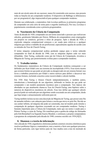 4
mais de um século antes de seu sucessor, nunca foi construído com sucesso, mas possuía
todas as funções de um computador moderno. O dispositivo de Babbage se diferenciava
por ser programável, algo imprescindível para qualquer computador moderno.
Durante sua colaboração, a matemática Ada Lovelace publicou os primeiros programas
de computador em uma série de notas para o engenho analítico[2]. Por isso, Lovelace é
popularmente considerada como a primeira programadora.
6. Nascimento da Ciência da Computação
Antes da década de 1920, computador era um termo associado a pessoas que realizavam
cálculos, geralmente liderados por físicos. Milhares de computadores eram empregados
em projetos no comércio, governo e sítios de pesquisa. Após a década de 1920, a
expressão máquina computacional começou a ser usada para referir-se a qualquer
máquina que realize o trabalho de um profissional, especialmente aquelas de acordo com
os métodos da Tese de Church-Turing.
O termo máquina computacional acabou perdendo espaço para o termo reduzido
computador no final da década de 1940, com as máquinas digitais cada vez mais
difundidas. Alan Turing, conhecido como pai da Ciência da Computação, inventou a
Máquina de Turing, que posteriormente evoluiu para o computador moderno.
7. Trabalho teórico
Os fundamentos matemáticos da Ciência da Computação moderna começaram a ser
definidos por Kurt Gödel com seu teorema da incompletude (1931). Essa teoria mostra
que existem limites no que pode ser provado ou desaprovado em um sistema formal; isso
levou a trabalhos posteriores por Gödel e outros teóricos para definir e descrever tais
sistemas formais, incluindo conceitos como recursividade e cálculo lambda.
Em 1936 Alan Turing e Alonzo Church independentemente, e também juntos,
introduziram a formalização de um algoritmo, definindo os limites do que pode ser
computador e um modelo puramente mecânico para a computação. Tais tópicos são
abordados no que atualmente chama-se Tese de Church-Turing, uma hipótese sobre a
natureza de dispositivos mecânicos de cálculo. Essa tese define que qualquer cálculo
possível pode ser realizado por um algoritmo sendo executado em um computador, desde
que haja tempo e armazenamento suficiente para tal.
Turing também incluiu na tese uma descrição da Máquina de Turing, que possui uma fita
de tamanho infinito e um cabeçote para leitura e escrita que move-se pela fita. Devido ao
seu caráter infinito, tal máquina não pode ser construída, mas tal modelo pode simular a
computação de qualquer algoritmo executado em um computador moderno. Turing é
bastante importante para a Ciência da Computação, tanto que seu nome é usado para o
Prêmio Turing e o teste de Turing. Ele contribuiu para a quebra do código da Alemanha
pela Grã-Bretanha[3] na Segunda Guerra Mundial, e continuou a projetar computadores
e programas de computador pela década de 1940; cometeu suicídio em 1954.[4][5].
8. Shannon e a teoria da informação
Até a década de 1930, engenheiros eletricistas podiam construir circuitos eletrônicos para
resolver problemas lógicos e matemáticos, mas a maioria o fazia sem qualquer processo,
de forma particular, sem rigor teórico para tal. Isso mudou com a tese de mestrado de
 