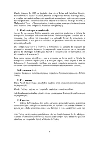 5
Claude Shannon de 1937, A Symbolic Analysis of Relay and Switching Circuits.
Enquanto tomava aulas de Filosofia, Shannon foi exposto ao trabalho de George Boole,
e percebeu que poderia aplicar esse aprendizado em conjuntos eletro-mecânicos para
resolver problemas. Shannon desenvolveu a teoria da informação no artigo de 1948: A
Mathematical Theory of Communication[6], cujo conteúdo serve como fundamento para
áreas de estudo como compressão de dados e criptografia.[7]
9. Realizações para a sociedade
Apesar de sua pequena história enquanto uma disciplina acadêmica, a Ciência da
Computação deu origem a diversas contribuições fundamentais para a ciência e para a
sociedade. Esta ciência foi responsável pela definição formal de computação e
computabilidade, e pela prova da existência de problemas insolúveis ou intratáveis
computacionalmente.
[8] Também foi possível a construção e formalização do conceito de linguagem de
computador, sobretudo linguagem de programação, uma ferramenta para a expressão
precisa de informação metodológica flexível o suficiente para ser representada em
diversos níveis de abstração.[9]
Para outros campos científicos e para a sociedade de forma geral, a Ciência da
Computação forneceu suporte para a Revolução Digital, dando origem a Era da
Informação.[8] A computação científica é uma área da computação que permite o avanço
de estudos como o mapeamento do genoma humano (ver Projeto Genoma Humano).
10.Pessoas notáveis
Algumas das pessoas mais importantes da computação foram agraciadas com o Prêmio
Turing.
11.Precursores
Blaise Pascal, desenvolveu a calculadora mecânica e tem seu nome em uma linguagem
de programação;
Charles Babbage, projetou um computador mecânico, a máquina analítica;
Ada Lovelace, considerada a primeira pessoa programadora, deu nome à uma linguagem
de programação;
12.Pioneiros
“ Ciência da Computação tem tanto a ver com o computador como a astronomia
com o telescópio, a biologia com o microscópio, ou a química com os tubos de ensaio. A
ciência não estuda ferramentas, mas o que fazemos e o que descobrimos com elas
”
Alan Turing, participou do projeto Colossus e foi um dos cérebros que decifra a Enigma.
Também inventou um tipo teórico de máquina super-simples capaz de realizar qualquer
cálculo de um computador digital, a Máquina de Turing
 
