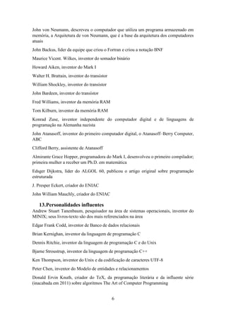 6
John von Neumann, descreveu o computador que utiliza um programa armazenado em
memória, a Arquitetura de von Neumann, que é a base da arquitetura dos computadores
atuais
John Backus, líder da equipe que criou o Fortran e criou a notação BNF
Maurice Vicent. Wilkes, inventor do somador binário
Howard Aiken, inventor do Mark I
Walter H. Brattain, inventor do transístor
William Shockley, inventor do transístor
John Bardeen, inventor do transístor
Fred Williams, inventor da memória RAM
Tom Kilburn, inventor da memória RAM
Konrad Zuse, inventor independente do computador digital e de linguagens de
programação na Alemanha nazista
John Atanasoff, inventor do primeiro computador digital, o Atanasoff–Berry Computer,
ABC
Clifford Berry, assistente de Atanasoff
Almirante Grace Hopper, programadora do Mark I, desenvolveu o primeiro compilador;
primeira mulher a receber um Ph.D. em matemática
Edsger Dijkstra, líder do ALGOL 60, publicou o artigo original sobre programação
estruturada
J. Presper Eckert, criador do ENIAC
John William Mauchly, criador do ENIAC
13.Personalidades influentes
Andrew Stuart Tanenbaum, pesquisador na área de sistemas operacionais, inventor do
MINIX; seus livros-texto são dos mais referenciados na área
Edgar Frank Codd, inventor de Banco de dados relacionais
Brian Kernighan, inventor da linguagem de programação C
Dennis Ritchie, inventor da linguagem de programação C e do Unix
Bjarne Stroustrup, inventor da linguagem de programação C++
Ken Thompson, inventor do Unix e da codificação de caracteres UTF-8
Peter Chen, inventor do Modelo de entidades e relacionamentos
Donald Ervin Knuth, criador do TeX, da programação literária e da influente série
(inacabada em 2011) sobre algoritmos The Art of Computer Programming
 