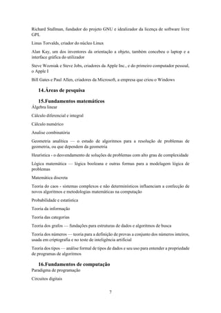 7
Richard Stallman, fundador do projeto GNU e idealizador da licença de software livre
GPL
Linus Torvalds, criador do núcleo Linux
Alan Kay, um dos inventores da orientação a objeto, também concebeu o laptop e a
interface gráfica do utilizador
Steve Wozniak e Steve Jobs, criadores da Apple Inc., e do primeiro computador pessoal,
o Apple I
Bill Gates e Paul Allen, criadores da Microsoft, a empresa que criou o Windows
14.Áreas de pesquisa
15.Fundamentos matemáticos
Álgebra linear
Cálculo diferencial e integral
Cálculo numérico
Analise combinatória
Geometria analítica — o estudo de algoritmos para a resolução de problemas de
geometria, ou que dependem da geometria
Heurística - o desvendamento de soluções de problemas com alto grau de complexidade
Lógica matemática — lógica booleana e outras formas para a modelagem lógica de
problemas
Matemática discreta
Teoria do caos - sistemas complexos e não determinísticos influenciam a confecção de
novos algoritmos e metodologias matemáticas na computação
Probabilidade e estatística
Teoria da informação
Teoria das categorias
Teoria dos grafos — fundações para estruturas de dados e algoritmos de busca
Teoria dos números — teoria para a definição de provas a conjunto dos números inteiros,
usada em criptografia e no teste de inteligência artificial
Teoria dos tipos — análise formal de tipos de dados e seu uso para entender a propriedade
de programas de algoritmos
16.Fundamentos de computação
Paradigma de programação
Circuitos digitais
 
