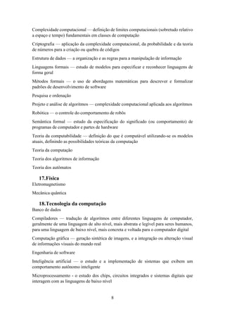 8
Complexidade computacional — definição de limites computacionais (sobretudo relativo
a espaço e tempo) fundamentais em classes de computação
Criptografia — aplicação da complexidade computacional, da probabilidade e da teoria
de números para a criação ou quebra de códigos
Estrutura de dados — a organização e as regras para a manipulação de informação
Linguagens formais — estudo de modelos para especificar e reconhecer linguagens de
forma geral
Métodos formais — o uso de abordagens matemáticas para descrever e formalizar
padrões de desenvolvimento de software
Pesquisa e ordenação
Projeto e análise de algoritmos — complexidade computacional aplicada aos algoritmos
Robótica — o controle do comportamento de robôs
Semântica formal — estudo da especificação do significado (ou comportamento) de
programas de computador e partes de hardware
Teoria da computabilidade — definição do que é computável utilizando-se os modelos
atuais, definindo as possibilidades teóricas da computação
Teoria da computação
Teoria dos algoritmos de informação
Teoria dos autômatos
17.Física
Eletromagnetismo
Mecânica quântica
18.Tecnologia da computação
Banco de dados
Compiladores — tradução de algoritmos entre diferentes linguagens de computador,
geralmente de uma linguagem de alto nível, mais abstrata e legível para seres humanos,
para uma linguagem de baixo nível, mais concreta e voltada para o computador digital
Computação gráfica — geração sintética de imagens, e a integração ou alteração visual
de informações visuais do mundo real
Engenharia de software
Inteligência artificial — o estudo e a implementação de sistemas que exibem um
comportamento autônomo inteligente
Microprocessamento - o estudo dos chips, circuitos integrados e sistemas digitais que
interagem com as linguagens de baixo nível
 