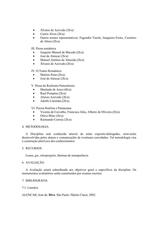 • Álvares de Azevedo (2h/a)
• Castro Alves (2h/a)
• Outros nomes representativos: Fagundes Varela, Junqueira Freire, Casimiro
de Abreu (2h/a)
III. Prosa romântica
• Joaquim Manoel de Macedo (2h/a)
• José de Alencar (2h/a)
• Manuel Antônio de Almeida (2h/a)
• Álvares de Azevedo (2h/a)
IV. O Teatro Romântico
• Martins Pena (2h/a)
• José de Alencar (2h/a)
V. Prosa do Realismo-Naturalismo
• Machado de Assis (4h/a)
• Raul Pompéia (2h/a)
• Aluísio Azevedo (2h/a)
• Adolfo Caminha (2h/a)
VI. Poesia Realista e Parnasiana
• Vicente de Carvalho, Francisca Júlia, Alberto de Oliveira (2h/a)
• Olavo Bilac (2h/a)
• Raimundo Correia (2h/a)
4. METODOLOGIA
A Disciplina será conduzida através de aulas exposito-dialogadas, mini-aulas
desenvolvidas pelos alunos e comunicações de eventuais convidados. Tal metodologia visa
a construção plurívoca dos conhecimentos.
5. RECURSOS
Lousa, giz, retroprojetor, lâminas de transparência.
6. AVALIAÇÃO
A Avaliação estará subordinada aos objetivos geral e específicos da disciplina. Os
instrumentos avaliatórios serão constituídos por exames escritos.
7. BIBLIOGRAFIA
7.1. Literária
ALENCAR, José de. Diva. São Paulo: Martin Claret, 2002.
 