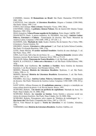 CANDIDO, Antonio. O Romantismo no Brasil. São Paulo: Humanitas FFLCH/USP,
2002. 105p.
CASTELLO, José Aderaldo. A Literatura Brasileira: Origens e Unidade (1500-1960).
São Paulo: Edusp, 1999. 2 vol.
COSTA, Iná Camargo. Sinta o drama. Petrópolis: Vozes, 1998. 240 p.
COUTINHO, Afrânio. A polêmica Alencar-Nabuco. Rio de Janeiro-GB: Edições Tempo
Brasileiro, 1965. 222p.
DIAS, Gonçalves. I-Juca-Pirama seguido de Os timbiras. Porto Alegre: L&PM, 1997.
FRANCHETTI, Paulo. A poesia romântica. In: PIZARRO, Ana (org.). América Latina:
Palavra, Literatura e Cultura : Emancipação do discurso. São Paulo: Memorial da
América Latina; Campinas: UNICAMP, 1994. p. 187-220. v. 2.
GLEDSON, John. Machado de Assis: ficção e história. Rio de Janeiro: Paz e Terra, 1986.
(Literatura e Teoria Literária, 56)
GRAMSCI, Antonio. Literatura e vida nacional. 3. ed. Trad. de Carlos Nelson Coutinho.
São Paulo: Civilização Brasileira, 1986. 273p.
LEITE, Dante Moreira. O caráter nacional brasileiro: história de uma ideologia. 5. ed.
São Paulo: Ática, 1997.
LIMA, Luiz Costa. Sob a face de um bruxo. In: _____. Dispersa demanda: (ensaios sobre
literatura e teoria). Rio de Janeiro: Francisco Alves, 1981. p. 57-123.
MAGALDI, Sábato. Panorama do Teatro Brasileiro. 4. ed. São Paulo: global, 1999.
MARX, K. et ENGELS, F. Sobre arte e literatura. 4. ed. São Paulo: Global Editora, 1986.
107p.
MERQUIOR, José Guilherme. De Anchieta a Euclides: breve história da literatura
brasileira. 2. ed. Rio de Janeiro: José Olympio Editora, 1979.
MOISÉS, Massaud. História da Literatura Brasileira: Realismo. 3. ed. São Paulo:
Cultrix, 1996. (v. 3)
MOISÉS, Massaud. História da Literatura Brasileira: Romantismo. 3. ed. São Paulo:
Cultrix, 1995. (v. 2)
PIZARRO, Ana (org.). América Latina: Palavra, Literatura e Cultura : Emancipação
do discurso. São Paulo: Memorial da América Latina; Campinas: UNICAMP, 1994. 832 p.
(v. 2)
SANT’ANNA, Affonso Romano de. O canibalismo amoroso: o desejo e a interdição em
nossa cultura através da poesia. 4. ed. Rio de Janeiro: Rocco, 1993.
SCHWARZ, Roberto. Um mestre na periferia do capitalismo: Machado de Assis. São
Paulo: Duas Cidades; Ed. 34, 2000, 256p.
SCHWARZ, Roberto. Ao vencedor as batatas: forma literária e processo social nos
inícios do romance brasileiro. São Paulo: Duas Cidades; Ed. 34, 2000, 240p.
SCHWARZ, Roberto. Pressupostos salvo engano de ‘Dialética da malandragem’ In: —
Que horas são? São Paulo: Companhia das Letras, 1987, p. 129-155.
SILVA, Vitor Manuel de Aguiar e. Teoria da Literatura. 8. ed. Coimbra: Almedina,
1991.
VERÍSSIMO, José. História da Literatura Brasileira. Erechim: Edelbra, s/d.
 