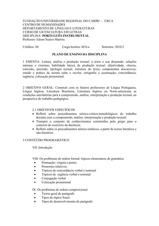 FUNDAÇÃO UNIVERSIDADE REGIONAL DO CARIRI — URCA
CENTRO DE HUMANIDADES
DEPARTAMENTO DE LÍNGUAS E LITERATURAS
CURSO DE LICENCIATURA EM LETRAS
DISCIPLINA: PORTUGUÊS INSTRUMENTAL
Professor: Edson Soares Martins
Créditos: 04 Carga horária: 60 h/a Semestre: 2010.2
PLANO DE ENSINO DA DISCIPLINA
1 EMENTA: Leitura, análise e produção textual; o texto e sua dimensão: relações
internas e externas; habilidade básica de produção textual: objetividade, clareza,
concisão, precisão; tipologia textual; estrutura do texto; componentes discursivos;
estudo e prática da norma culta e escrita: ortografia e acentuação; concordância;
regência; colocação pronominal.
2 OBJETIVO GERAL: Construir com os futuros professores de Língua Portuguesa,
Língua Inglesa, Literatura Brasileira, Literatura Inglesa ou Norte-americana as
condições satisfatórias para a compreensão, análise, interpretação e produção textual, na
perspectiva do trabalho pedagógico.
2.1 OBJETIVOS ESPECÍFICOS
• Refletir sobre procedimentos teórico-crítico-metodológicos do trabalho
docente com a compreensão, análise, interpretação e produção textual;
• Transpor o conjunto de conhecimentos construídos pelo grupo para o
contexto do exercício da docência;
• Refletir sobre os procedimentos teórico-estéticos, a partir de textos literários e
não-literários
3 CONTEÚDO PROGRAMÁTICO
VII. Introdução
VIII. Os problemas de ordem formal: tópicos elementares de gramática
• Pontuação: vírgula e ponto;
• Pronomes relativos;
• Tópicos de concordância verbal e nominal
• Tópicos de regência verbal e nominal
• Conjugação verbal
• Colocação pronominal
IX. Os problemas de ordem composicional
• Teoria geral do parágrafo
• Tipos de tópico frasal
• Tipos de desenvolvimento do parágrafo
 