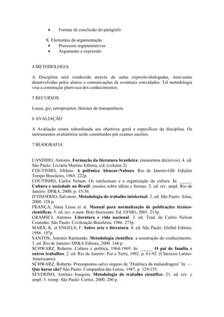 • Formas de conclusão do parágrafo
X. Elementos da argumentação
• Processos argumentativos
• Argumento e expressão
4 METODOLOGIA
A Disciplina será conduzida através de aulas exposito-dialogadas, mini-aulas
desenvolvidas pelos alunos e comunicações de eventuais convidados. Tal metodologia
visa a construção plurívoca dos conhecimentos.
5 RECURSOS
Lousa, giz, retroprojetor, lâminas de transparência.
6 AVALIAÇÃO
A Avaliação estará subordinada aos objetivos geral e específicos da disciplina. Os
instrumentos avaliatórios serão constituídos por exames escritos.
7 BLIOGRAFIA
CANDIDO, Antonio. Formação da literatura brasileira: (momentos decisivos). 4. ed.
São Paulo: Livraria Martins Editora, s/d. (volume 2)
COUTINHO, Afrânio. A polêmica Alencar-Nabuco. Rio de Janeiro-GB: Edições
Tempo Brasileiro, 1965. 222p.
COUTINHO, Carlos Nelson. Os intelectuais e a organização da cultura. In: _____.
Cultura e sociedade no Brasil: ensaios sobre idéias e formas. 2. ed. rev. ampl. Rio de
Janeiro: DP&A, 2000. p. 15-36.
D’ONOFRIO, Salvatore. Metodologia do trabalho intelectual. 2. ed. São Paulo: Atlas,
2000. 128 p.
FRANÇA, Júnia Lessa et al. Manual para normalização de publicações técnico-
científicas. 5. ed. rev. e aum. Belo Horizonte: Ed. UFMG, 2001. 213p.
GRAMSCI, Antonio. Literatura e vida nacional. 3. ed. Trad. de Carlos Nelson
Coutinho. São Paulo: Civilização Brasileira, 1986. 273p.
MARX, K. et ENGELS, F. Sobre arte e literatura. 4. ed. São Paulo: Global Editora,
1986. 107p.
SANTOS, Antonio Raimundo. Metodologia científica: a construção do conhecimento.
3. ed. Rio de Janeiro: DP&A Editora, 2000. 144 p.
SCHWARZ, Roberto. Cultura e política, 1964-1969. In: _____. O pai de família e
outros trabalhos. 2. ed. Rio de Janeiro: Paz e Terra, 1992. p. 61-92. (Clássicos Latino-
Americanos)
SCHWARZ, Roberto. Pressupostos salvo engano de ‘Dialética da malandragem’ In: —
Que horas são? São Paulo: Companhia das Letras, 1987, p. 129-155.
SEVERINO, Antônio Joaquim. Metodologia do trabalho científico. 21. ed. rev. e
ampl. 3. reimp. São Paulo: Cortez, 2000. 280 p.
 