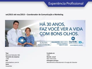 set/2013 até nov/2013 – Coordenador de Comunicação e Marketing

Tipo
Nacional (Salvador-BA)
Tamanho da empresa
+200
Site
www.dayhorc.com.br
Setor
Hospitalar

Fundada em
1982
Receita anual
Não informado
Principais serviços
Atendimento ambulatorial e Cirurgia de Catarata

 