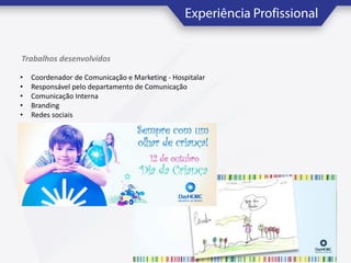 Trabalhos desenvolvidos
•
•
•
•
•

Coordenador de Comunicação e Marketing - Hospitalar
Responsável pelo departamento de Comunicação
Comunicação Interna
Branding
Redes sociais

 