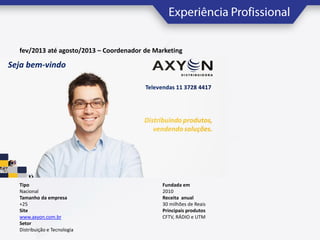 fev/2013 até agosto/2013 – Coordenador de Marketing

Tipo
Nacional
Tamanho da empresa
+25
Site
www.axyon.com.br
Setor
Distribuição e Tecnologia

Fundada em
2010
Receita anual
30 milhões de Reais
Principais produtos
CFTV, RÁDIO e UTM

 