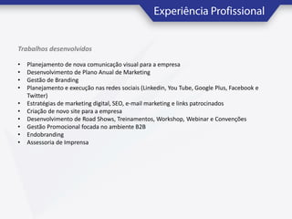 Trabalhos desenvolvidos
•
•
•
•
•
•
•
•
•
•

Planejamento de nova comunicação visual para a empresa
Desenvolvimento de Plano Anual de Marketing
Gestão de Branding
Planejamento e execução nas redes sociais (Linkedin, You Tube, Google Plus, Facebook e
Twitter)
Estratégias de marketing digital, SEO, e-mail marketing e links patrocinados
Criação de novo site para a empresa
Desenvolvimento de Road Shows, Treinamentos, Workshop, Webinar e Convenções
Gestão Promocional focada no ambiente B2B
Endobranding
Assessoria de Imprensa

 
