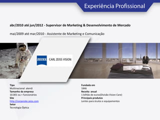 abr/2010 até jun/2012 - Supervisor de Marketing & Desenvolvimento de Mercado
mai/2009 até mar/2010 - Assistente de Marketing e Comunicação

Tipo
Multinacional alemã
Tamanho da empresa
10.001 ou + funcionários
Site
http://corporate.zeiss.com
Setor
Tecnologia Óptica

Fundada em
1846
Receita anual
1 bilhão de euros(Divisão Vision Care)
Principais produtos
Lentes para óculos e equipamentos

 