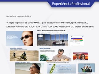 Trabalhos desenvolvidos
• Criação e aplicação de GO TO MARKET para novos produtos(Officelens, Sport, Individual 2,
Duravision Platinum, GT2 3DV, GT2 3D, Classic, SOLA ELAN, PhotoFusion, GT2 Short e private label)

 