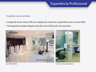 Trabalhos desenvolvidos
• Criação de corner dentro PDV com objetivo de maximizar a experiência com a marca ZEISS.
• Participação do projeto flagship store da marca ZEISS junto com parceiros.

Loja H’OLHO ZEISS

Corner em loja independente

 