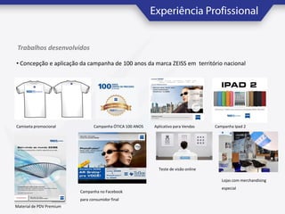 Trabalhos desenvolvidos
• Concepção e aplicação da campanha de 100 anos da marca ZEISS em território nacional

Camiseta promocional

Campanha ÓTICA 100 ANOS

Aplicativo para Vendas

Campanha Ipad 2

Teste de visão online
Lojas com merchandising
Campanha no Facebook
para consumidor final
Material de PDV Premium

especial

 