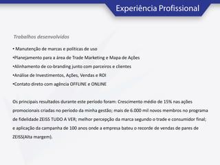 Trabalhos desenvolvidos
• Manutenção de marcas e políticas de uso

•Planejamento para a área de Trade Marketing e Mapa de Ações
•Alinhamento de co-branding junto com parceiros e clientes
•Análise de Investimentos, Ações, Vendas e ROI
•Contato direto com agência OFFLINE e ONLINE

Os principais resultados durante este período foram: Crescimento médio de 15% nas ações
promocionais criadas no período da minha gestão; mais de 6.000 mil novos membros no programa

de fidelidade ZEISS TUDO A VER; melhor percepção da marca segundo o trade e consumidor final;
e aplicação da campanha de 100 anos onde a empresa bateu o recorde de vendas de pares de
ZEISS(Alta margem).

 