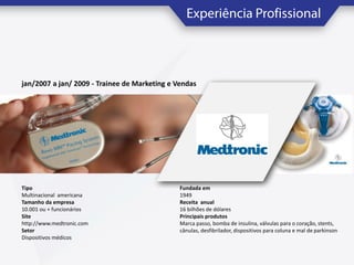jan/2007 a jan/ 2009 - Trainee de Marketing e Vendas

Tipo
Multinacional americana
Tamanho da empresa
10.001 ou + funcionários
Site
http://www.medtronic.com
Setor
Dispositivos médicos

Fundada em
1949
Receita anual
16 bilhões de dólares
Principais produtos
Marca passo, bomba de insulina, válvulas para o coração, stents,
cânulas, desfibrilador, dispositivos para coluna e mal de parkinson

 