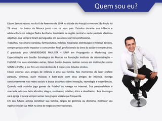 Edson Santos nasceu no dia 6 de fevereiro de 1984 na cidade de Aracajú e vive em São Paulo há

29 anos

no bairro da Mooca junto com os seus pais. Estudou durante sua infância e

adolescência no colégio Padre Anchieta, localizado na região central e neste período idealizou
objetivos que sempre foram perseguidos em sua vida e carreira profissional.
Trabalhou no cenário varejista, farmacêutico, médico, hospitalar, distribuição e medical devices,
sempre procurando impactar o consumidor final, profissionais da área da saúde e empresários.
É graduado pela UNIVERSIDADE PAULISTA – UNIP em Propaganda e Marketing com
Especialização em Gestão Estratégica de Marcas na Fundação Instituto de Administração –
FIA/USP. Em suas atividades extras, Edson Santos buscou realizar cursos em instituições como
SENAC e ESPM, e por fim um intercâmbio de 2 meses nos Estados Unidos.

Edson valoriza seus amigos de infância e ama sua família. Nos momentos de lazer prefere
parques, cinemas, ouvir músicas e bate-papo com seus amigos de infância. Navega
constantemente nas redes sociais e busca assuntos sobre inovação, tecnologia e experiências.
Quando está sozinho joga games de futebol ou navega na internet. Sua personalidade é
marcada pelo seu lado altruísta, alegre, motivador, criativo, ético e desafiador. Aos domingos
vai à igreja e busca sempre somar nos grupos sociais que frequenta.
Em seu futuro, almeja constituir sua família, cargos de gerência ou diretoria, melhorar seu
inglês e iniciar sua MBA na área de negócios internacionais.

 