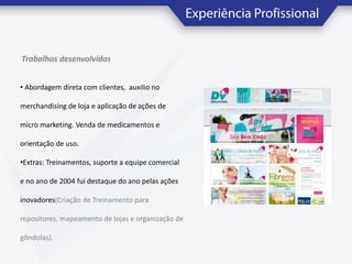 Trabalhos desenvolvidos
• Abordagem direta com clientes, auxilio no
merchandising de loja e aplicação de ações de
micro marketing. Venda de medicamentos e
orientação de uso.
•Extras: Treinamentos, suporte a equipe comercial
e no ano de 2004 fui destaque do ano pelas ações
inovadores(Criação de Treinamento para

repositores, mapeamento de lojas e organização de
gôndolas).

 