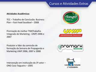 Atividades Acadêmicas
TCC – Trabalho de Conclusão: Business
Plan – Fast Food Saudável – 2008

Premiação de melhor TIM(Trabalho
Integrado de Marketing - UNIP) 2006 e
2007

Produtor e líder da comissão de
formação da Semana de Propaganda e
Marketing UNIP 2006, 2007 e 2008

Intervenção em instituição do 3º setor –
ONG Casa Taiguaira – 2005

 
