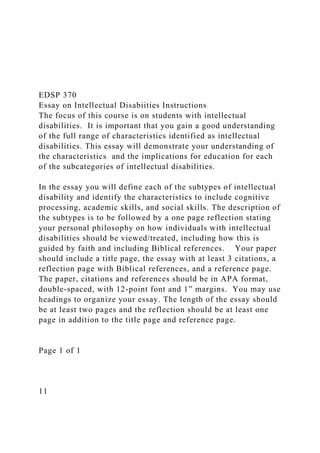 EDSP 370
Essay on Intellectual Disabiities Instructions
The focus of this course is on students with intellectual
disabilities. It is important that you gain a good understanding
of the full range of characteristics identified as intellectual
disabilities. This essay will demonstrate your understanding of
the characteristics and the implications for education for each
of the subcategories of intellectual disabilities.
In the essay you will define each of the subtypes of intellectual
disability and identify the characteristics to include cognitive
processing, academic skills, and social skills. The description of
the subtypes is to be followed by a one page reflection stating
your personal philosophy on how individuals with intellectual
disabilities should be viewed/treated, including how this is
guided by faith and including Biblical references. Your paper
should include a title page, the essay with at least 3 citations, a
reflection page with Biblical references, and a reference page.
The paper, citations and references should be in APA format,
double-spaced, with 12-point font and 1” margins. You may use
headings to organize your essay. The length of the essay should
be at least two pages and the reflection should be at least one
page in addition to the title page and reference page.
Page 1 of 1
11
 