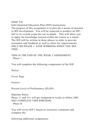 EDSP 370
Individualized Education Plan (IEP) Instructions
The purpose of this assignment is to provide a means of practice
in IEP development. You will be expected to produce an IEP –
full in its overall scope but not in-depth. This will allow you
to apply the knowledge learned within the course as a whole.
The IEP will be written in three phases in order to provide
assistance and feedback as well as allow for improvements.
ONLY DO PHASE 1. STOP WORKING WHEN YOU SEE
THIS:
THIS IS THE END OF THE WEEK 3 ASSIGNMENT.
· Phase 1
You will complete the following components of the IEP:
Notice
Cover Page
Factors
Present Level of Performance (PLOP)
Diploma Status
Phase 11 and 111 will get competed in weeks to follow (DO
NOT COMPLETE THIS PORTION).
· Phase II
You will revise IEP 1 based on instructor comments and
complete the
following additional components:
 